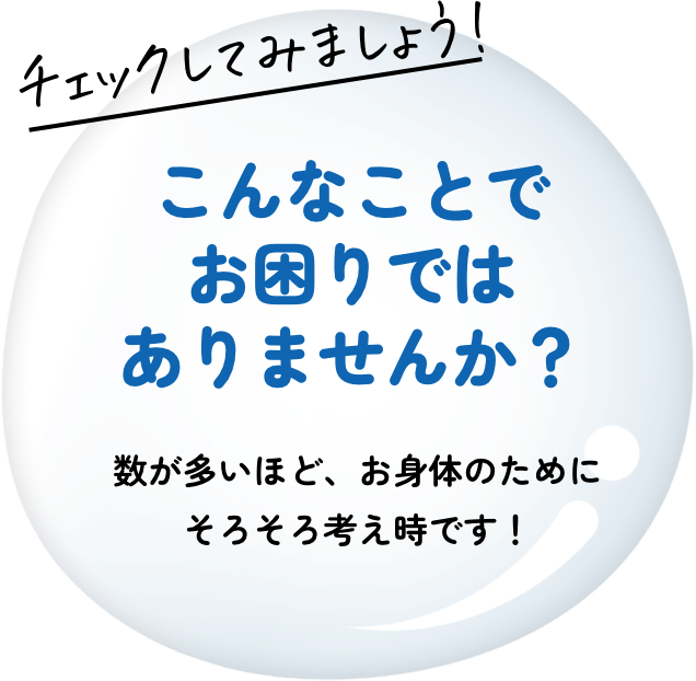 チェックしてみましょう! こんなことでお困りではありませんか？ 数が多いほど、お身体のためにそろそろ考え時です！